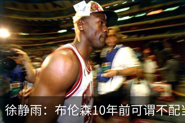 徐静雨：布伦森10年前可谓不配当老詹对手 现在竟成了东部话事人