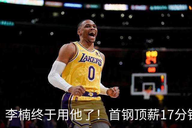 李楠终于用他了！首钢顶薪17分钟轰7+3+2，赛后透露目标不是刷得分，底气十足
