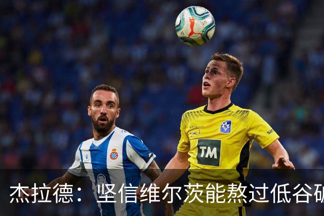 杰拉德：坚信维尔茨能熬过低谷破茧成蝶，巴尔科拉很接近彻底爆发
