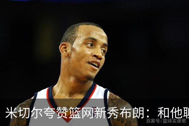 米切尔夸赞篮网新秀布朗：和他聊篮球像和哈登在聊 心想他多大了