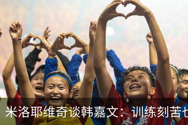 米洛耶维奇谈韩嘉文：训练刻苦也能接受教练意见，承载着申花未来