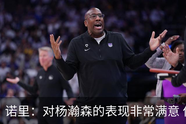 诺里：对杨瀚森的表现非常满意 他能够成为球队进攻的策应轴心