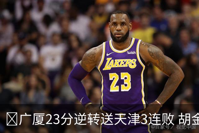 🏀广厦23分逆转送天津3连败 胡金秋21+7 威尔斯26+6 蒋祺禹23分