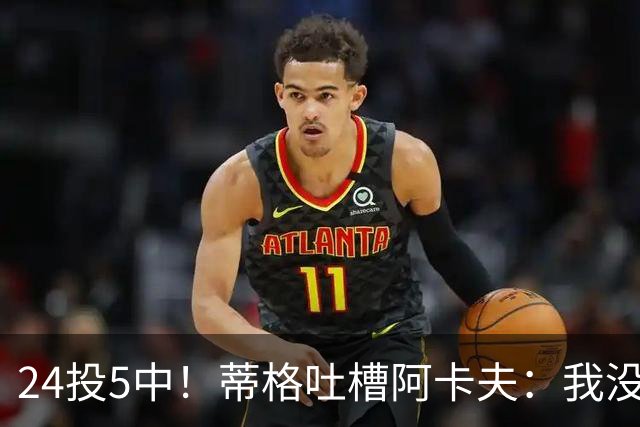 24投5中！蒂格吐槽阿卡夫：我没见过这么头铁的新秀