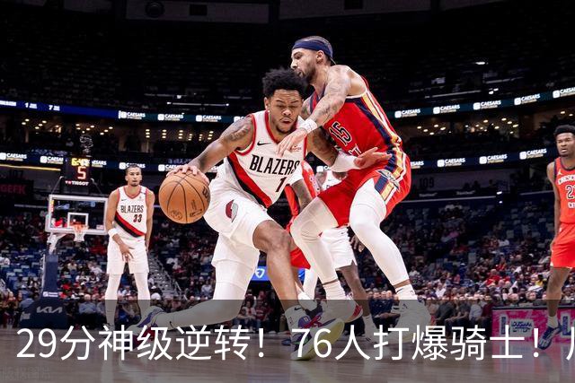 29分神级逆转！76人打爆骑士！川普点名批评詹姆斯