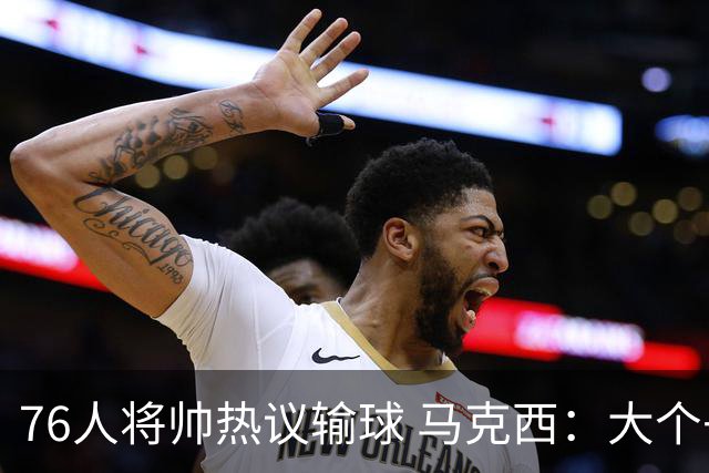 76人将帅热议输球 马克西：大个子回来就好 主帅：詹姆斯很积极