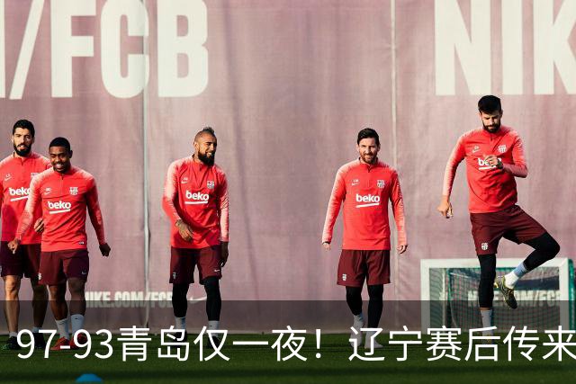 97-93青岛仅一夜！辽宁赛后传来主帅乌戈消息，赵继伟说的很实在